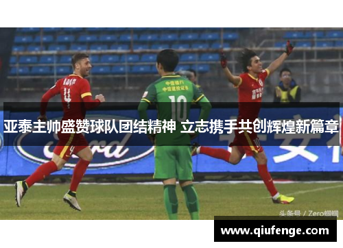 亚泰主帅盛赞球队团结精神 立志携手共创辉煌新篇章