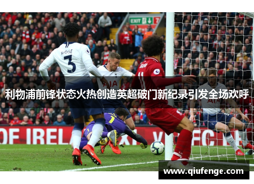 利物浦前锋状态火热创造英超破门新纪录引发全场欢呼