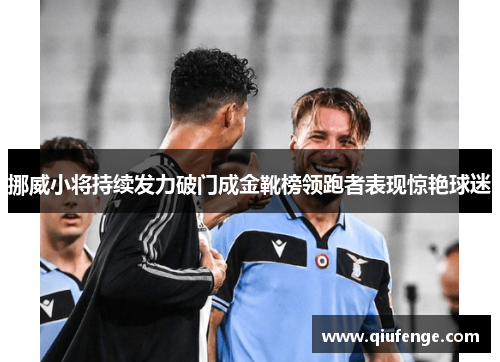 挪威小将持续发力破门成金靴榜领跑者表现惊艳球迷