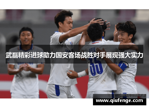 武磊精彩进球助力国安客场战胜对手展现强大实力