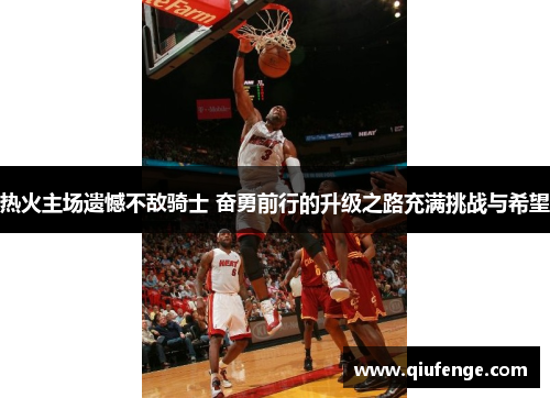 热火主场遗憾不敌骑士 奋勇前行的升级之路充满挑战与希望